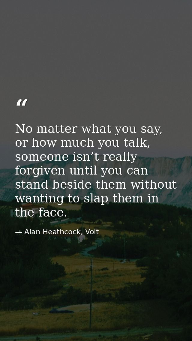 No matter what you say, or how much you talk, someone isn’t really forgiven until you can stand beside them without want — Alan Heathcock, Volt