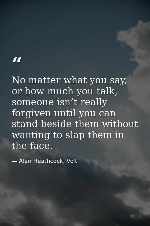 No matter what you say, or how much you talk, someone isn’t really forgiven until you can stand beside them without want — Alan Heathcock, Volt