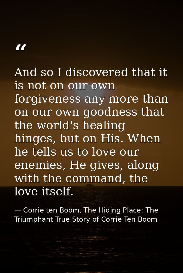 And so I discovered that it is not on our own forgiveness any more than on our own goodness that the world's healing hin — Corrie ten Boom, The Hiding Place: The Triumphant True Story of Corrie Ten Boom