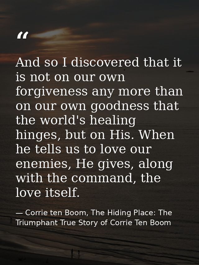 And so I discovered that it is not on our own forgiveness any more than on our own goodness that the world's healing hin — Corrie ten Boom, The Hiding Place: The Triumphant True Story of Corrie Ten Boom