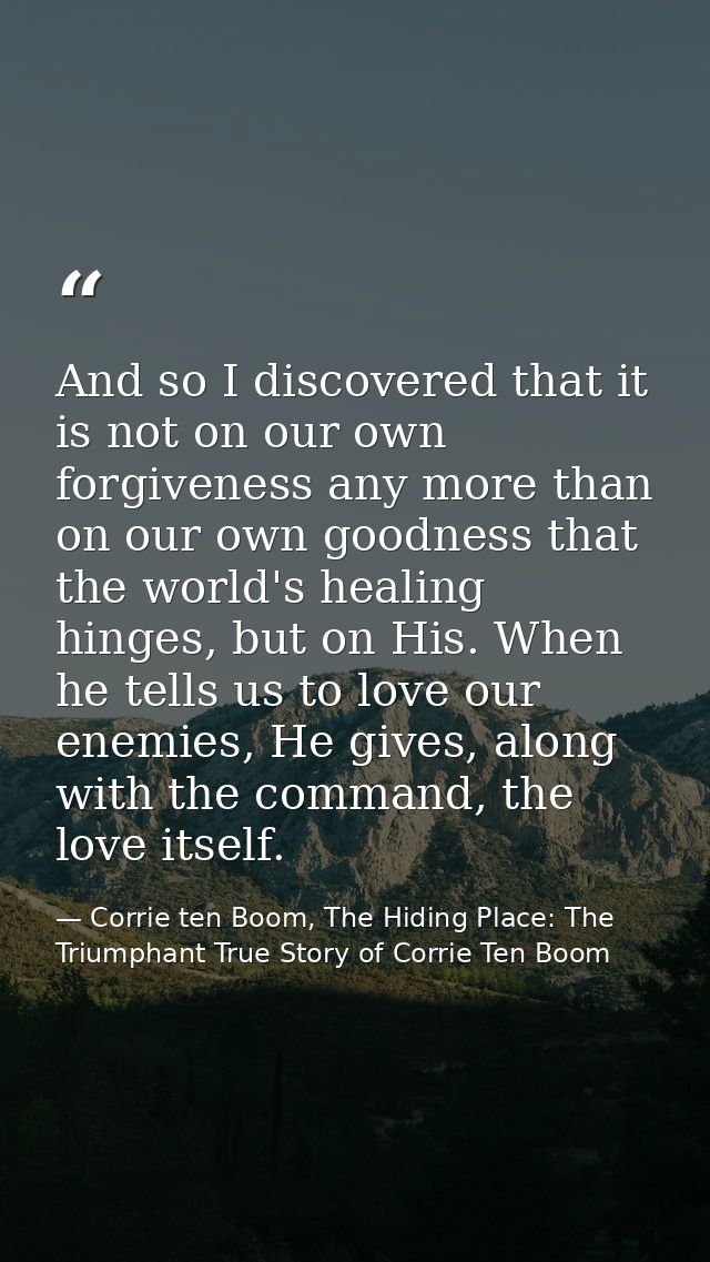And so I discovered that it is not on our own forgiveness any more than on our own goodness that the world's healing hin — Corrie ten Boom, The Hiding Place: The Triumphant True Story of Corrie Ten Boom