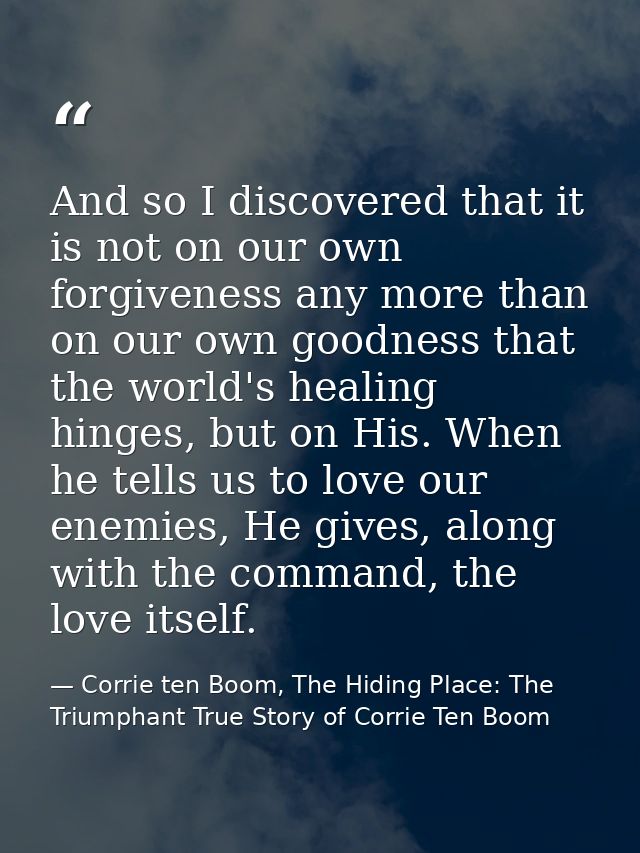 And so I discovered that it is not on our own forgiveness any more than on our own goodness that the world's healing hin — Corrie ten Boom, The Hiding Place: The Triumphant True Story of Corrie Ten Boom