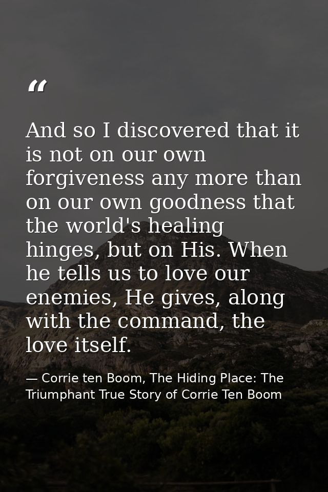 And so I discovered that it is not on our own forgiveness any more than on our own goodness that the world's healing hin — Corrie ten Boom, The Hiding Place: The Triumphant True Story of Corrie Ten Boom