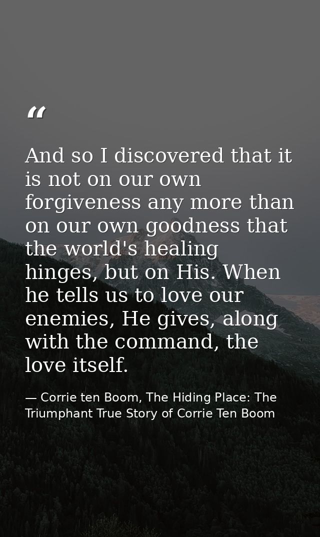 And so I discovered that it is not on our own forgiveness any more than on our own goodness that the world's healing hin — Corrie ten Boom, The Hiding Place: The Triumphant True Story of Corrie Ten Boom