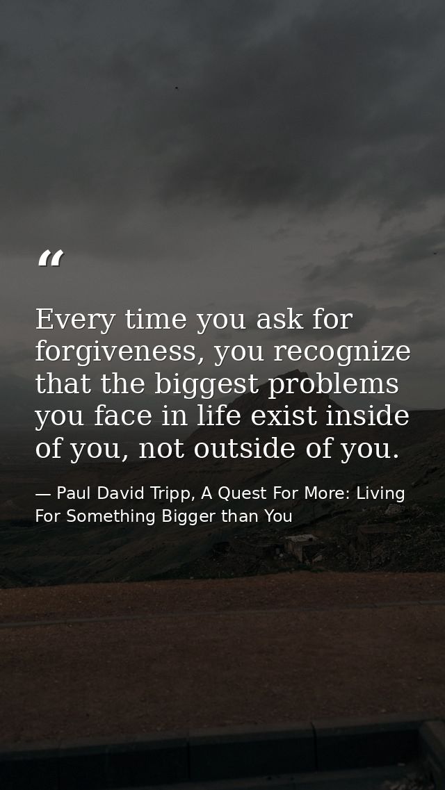 Every time you ask for forgiveness, you recognize that the biggest problems you face in life exist inside of you, not ou — Paul David Tripp, A Quest For More: Living For Something Bigger than You