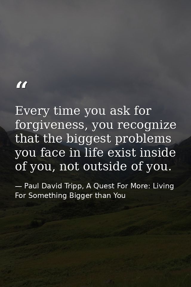 Every time you ask for forgiveness, you recognize that the biggest problems you face in life exist inside of you, not ou — Paul David Tripp, A Quest For More: Living For Something Bigger than You