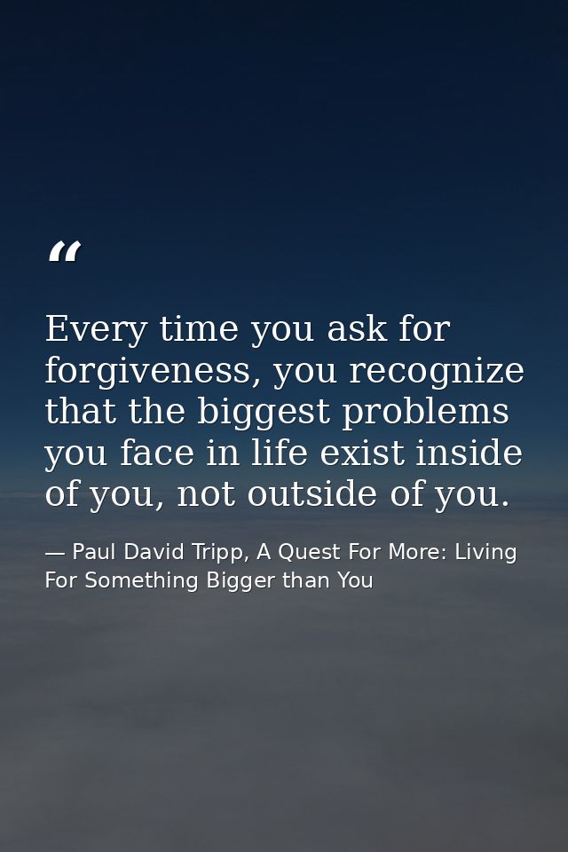 Every time you ask for forgiveness, you recognize that the biggest problems you face in life exist inside of you, not ou — Paul David Tripp, A Quest For More: Living For Something Bigger than You