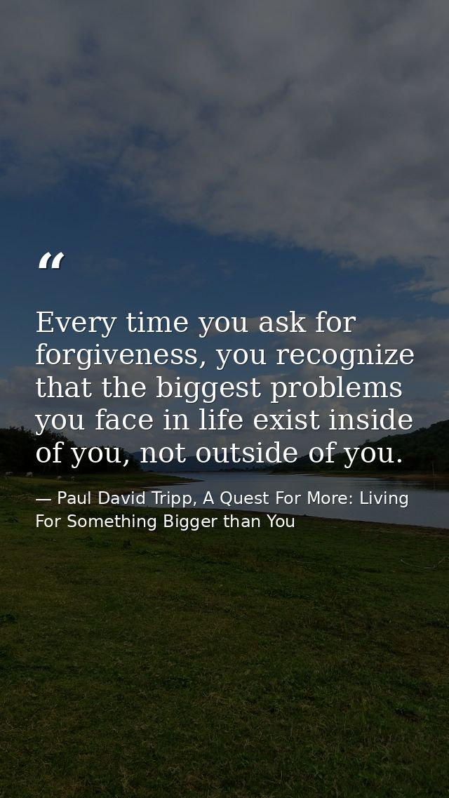 Every time you ask for forgiveness, you recognize that the biggest problems you face in life exist inside of you, not ou — Paul David Tripp, A Quest For More: Living For Something Bigger than You