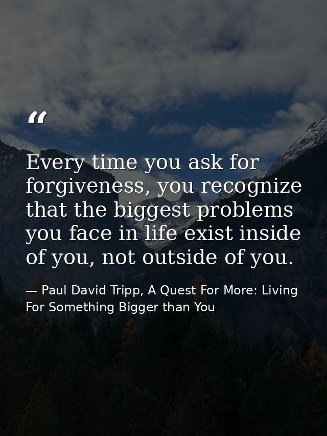 Every time you ask for forgiveness, you recognize that the biggest problems you face in life exist inside of you, not ou — Paul David Tripp, A Quest For More: Living For Something Bigger than You
