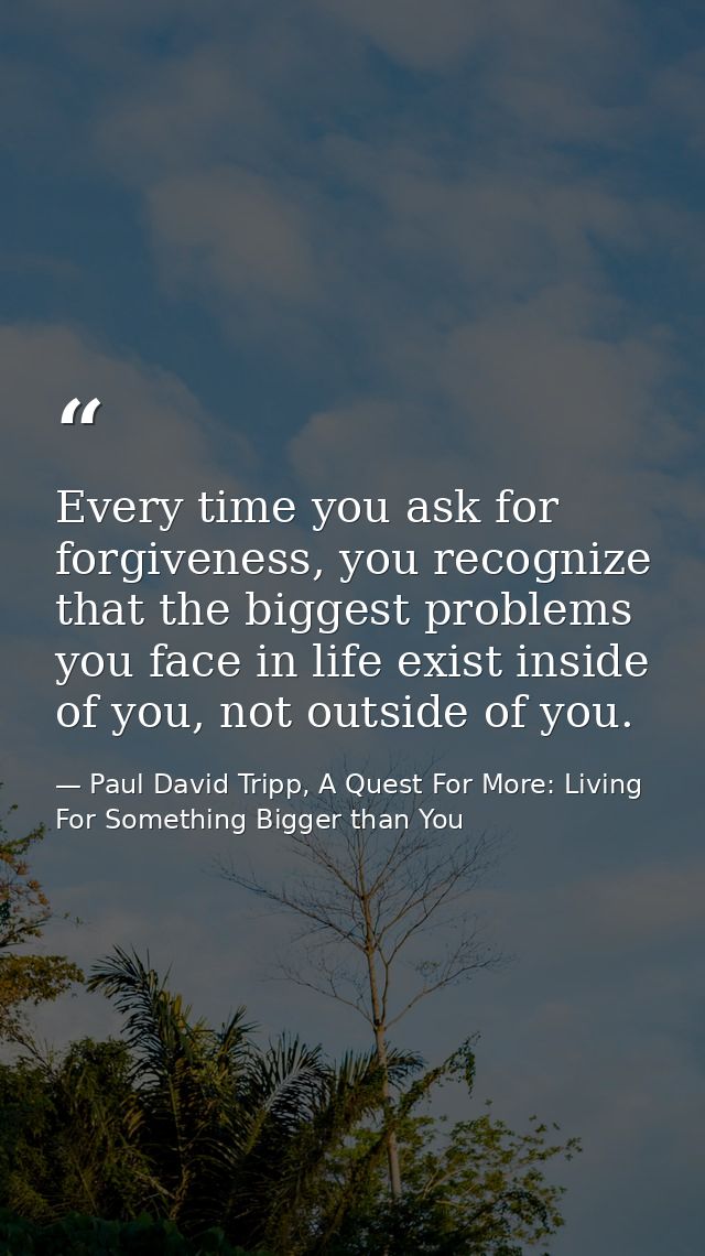 Every time you ask for forgiveness, you recognize that the biggest problems you face in life exist inside of you, not ou — Paul David Tripp, A Quest For More: Living For Something Bigger than You