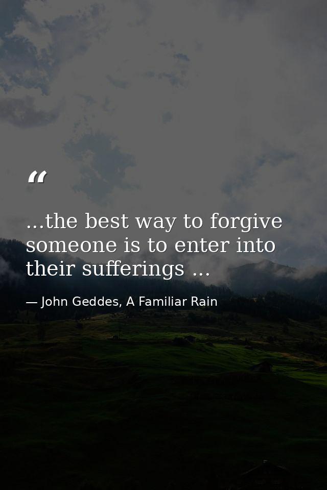 ...the best way to forgive someone is to enter into their sufferings ... — John Geddes, A Familiar Rain