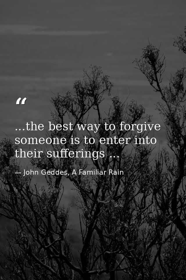 ...the best way to forgive someone is to enter into their sufferings ... — John Geddes, A Familiar Rain
