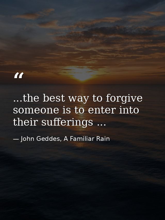 ...the best way to forgive someone is to enter into their sufferings ... — John Geddes, A Familiar Rain