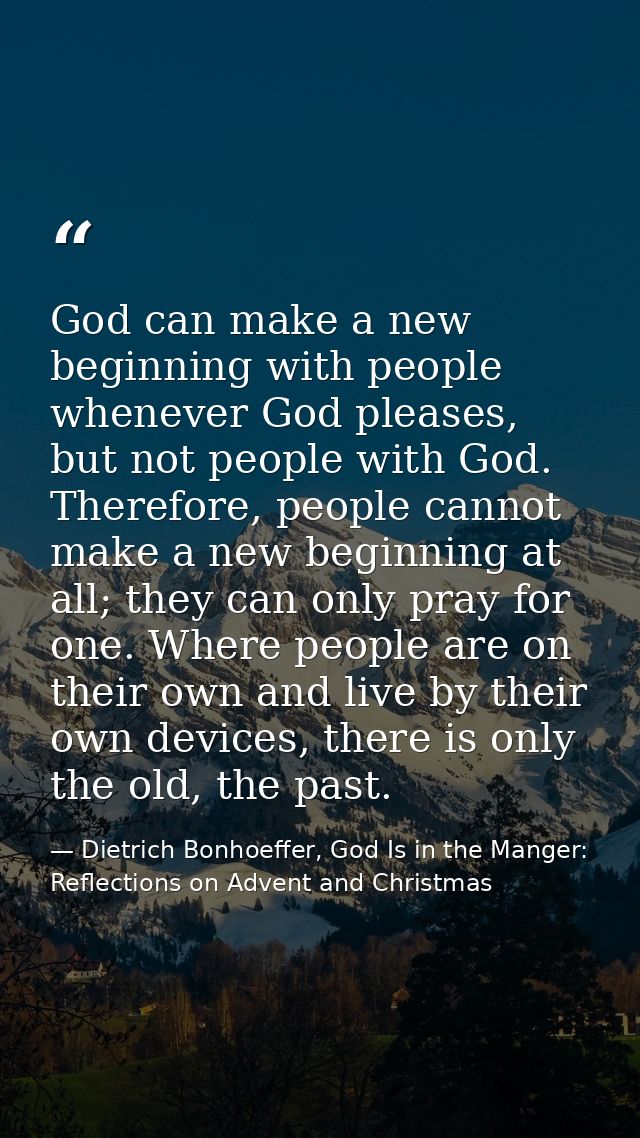 God can make a new beginning with people whenever God pleases, but not people with God. Therefore, people cannot make a  — Dietrich Bonhoeffer, God Is in the Manger: Reflections on Advent and Christmas