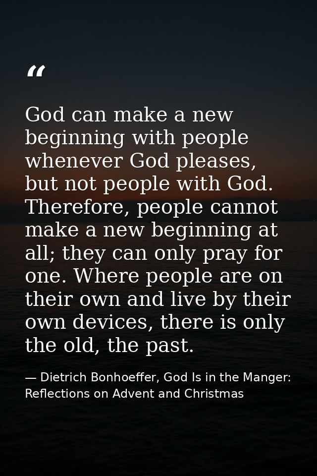 God can make a new beginning with people whenever God pleases, but not people with God. Therefore, people cannot make a  — Dietrich Bonhoeffer, God Is in the Manger: Reflections on Advent and Christmas