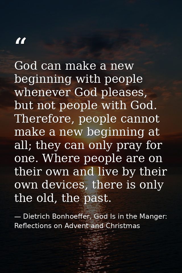God can make a new beginning with people whenever God pleases, but not people with God. Therefore, people cannot make a  — Dietrich Bonhoeffer, God Is in the Manger: Reflections on Advent and Christmas