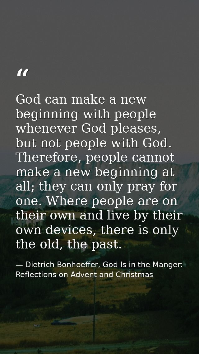 God can make a new beginning with people whenever God pleases, but not people with God. Therefore, people cannot make a  — Dietrich Bonhoeffer, God Is in the Manger: Reflections on Advent and Christmas