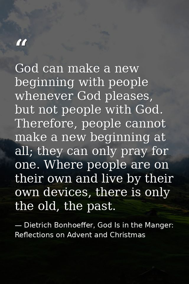 God can make a new beginning with people whenever God pleases, but not people with God. Therefore, people cannot make a  — Dietrich Bonhoeffer, God Is in the Manger: Reflections on Advent and Christmas