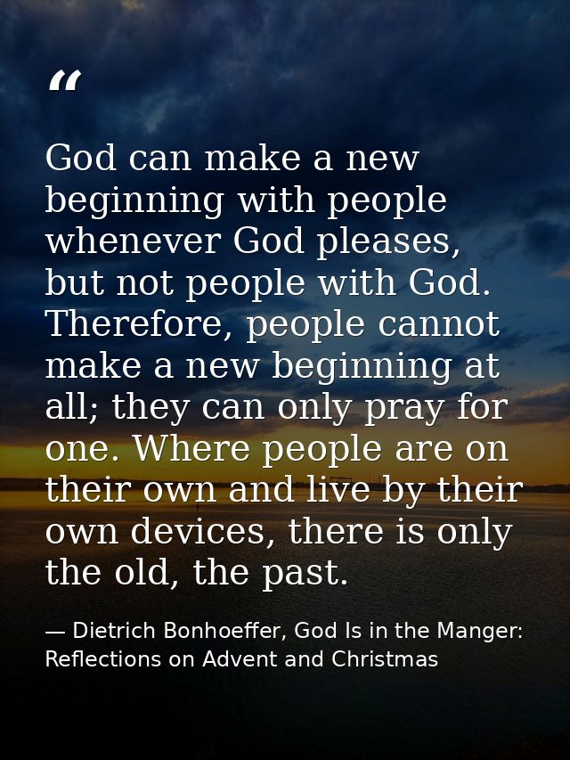 God can make a new beginning with people whenever God pleases, but not people with God. Therefore, people cannot make a  — Dietrich Bonhoeffer, God Is in the Manger: Reflections on Advent and Christmas