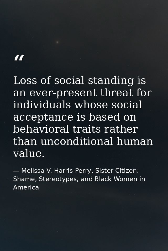 Loss of social standing is an ever-present threat for individuals whose social acceptance is based on behavioral traits  — Melissa V. Harris-Perry, Sister Citizen: Shame, Stereotypes, and Black Women in America