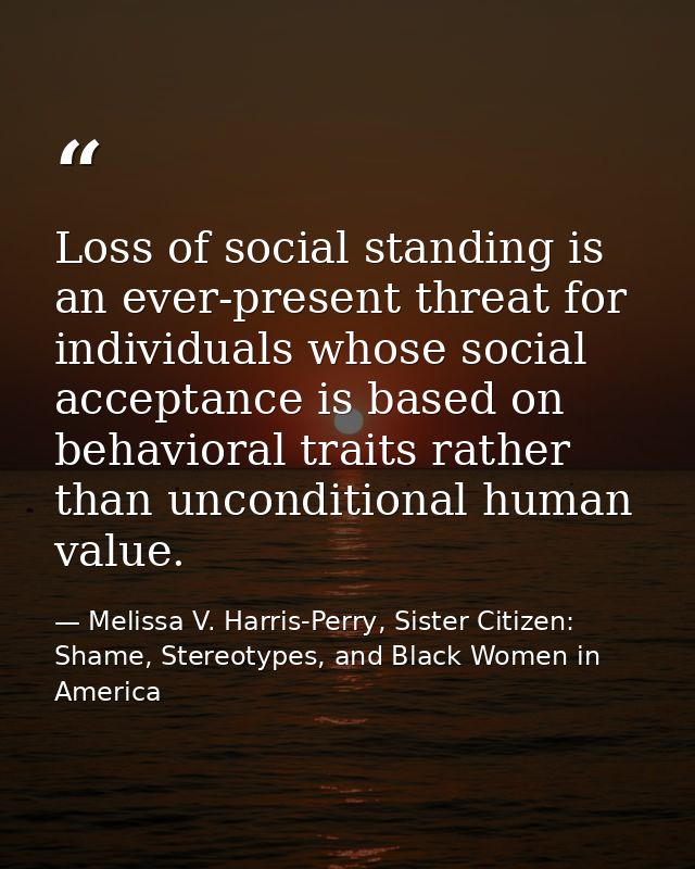 Loss of social standing is an ever-present threat for individuals whose social acceptance is based on behavioral traits  — Melissa V. Harris-Perry, Sister Citizen: Shame, Stereotypes, and Black Women in America