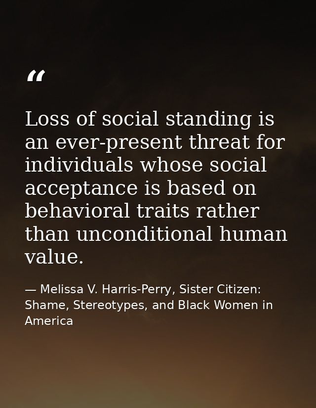 Loss of social standing is an ever-present threat for individuals whose social acceptance is based on behavioral traits  — Melissa V. Harris-Perry, Sister Citizen: Shame, Stereotypes, and Black Women in America