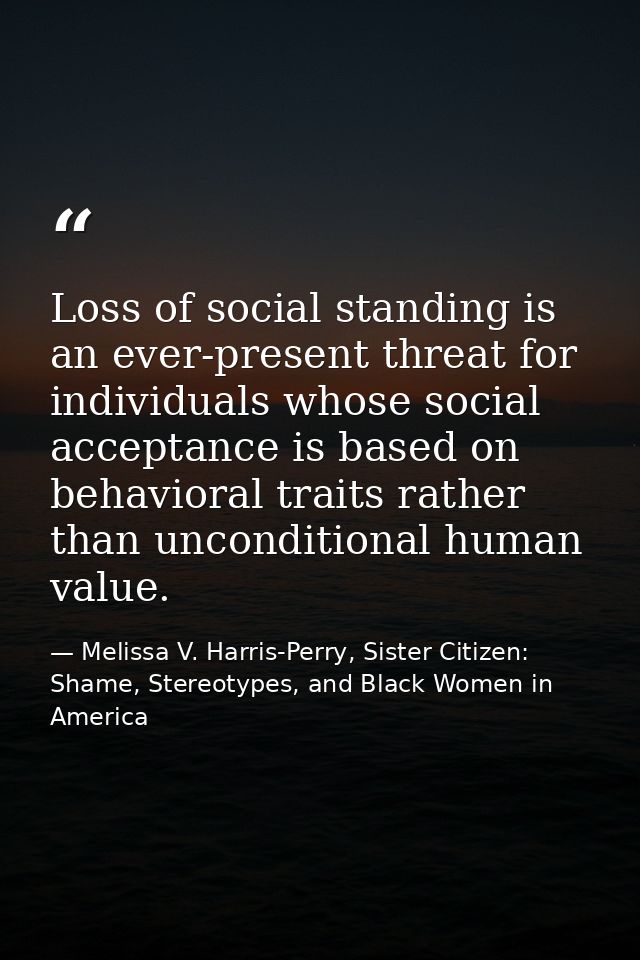 Loss of social standing is an ever-present threat for individuals whose social acceptance is based on behavioral traits  — Melissa V. Harris-Perry, Sister Citizen: Shame, Stereotypes, and Black Women in America