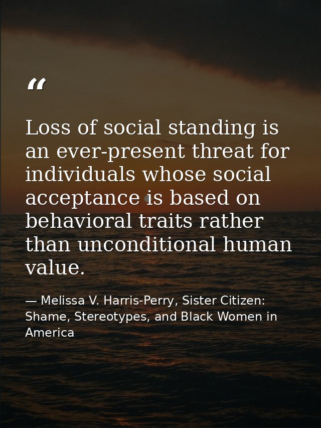 Loss of social standing is an ever-present threat for individuals whose social acceptance is based on behavioral traits  — Melissa V. Harris-Perry, Sister Citizen: Shame, Stereotypes, and Black Women in America