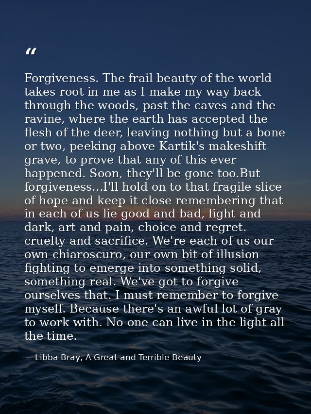 Forgiveness. The frail beauty of the world takes root in me as I make my way back through the woods, past the caves and  — Libba Bray, A Great and Terrible Beauty