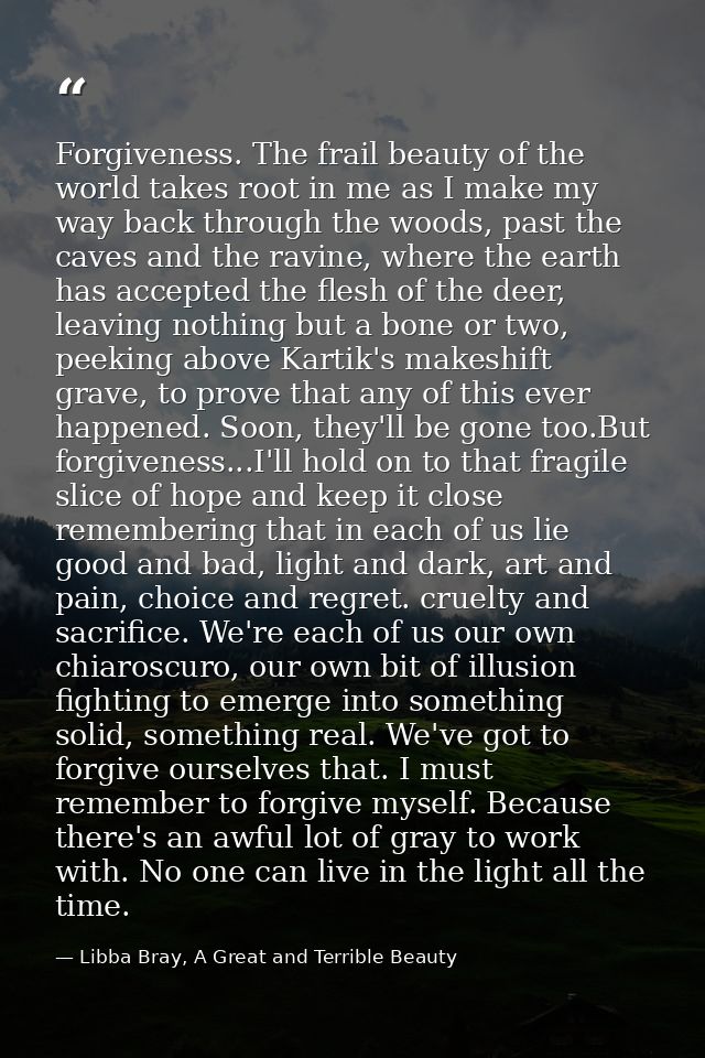 Forgiveness. The frail beauty of the world takes root in me as I make my way back through the woods, past the caves and  — Libba Bray, A Great and Terrible Beauty