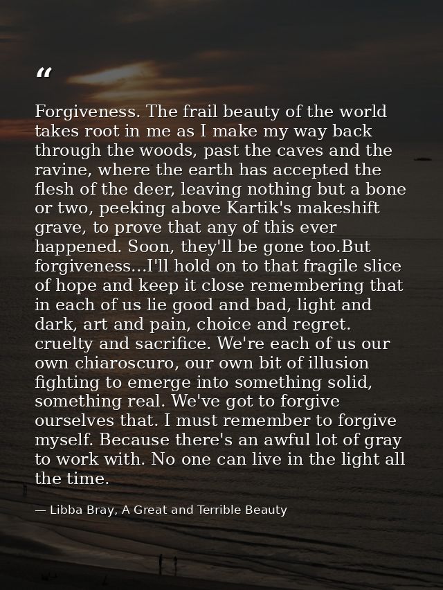 Forgiveness. The frail beauty of the world takes root in me as I make my way back through the woods, past the caves and  — Libba Bray, A Great and Terrible Beauty