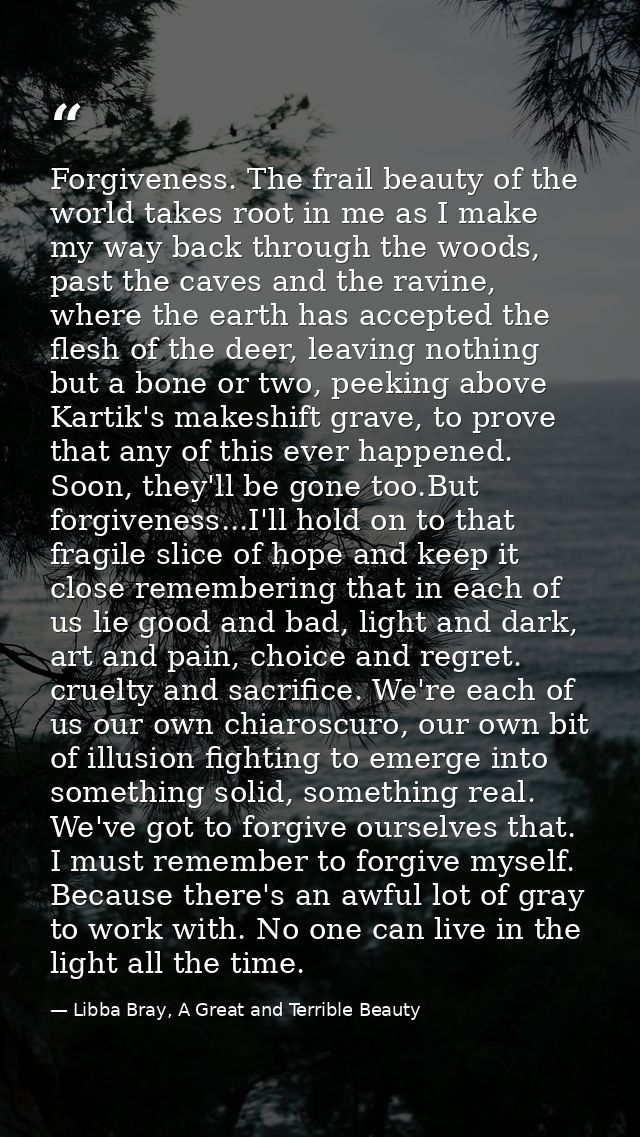 Forgiveness. The frail beauty of the world takes root in me as I make my way back through the woods, past the caves and  — Libba Bray, A Great and Terrible Beauty
