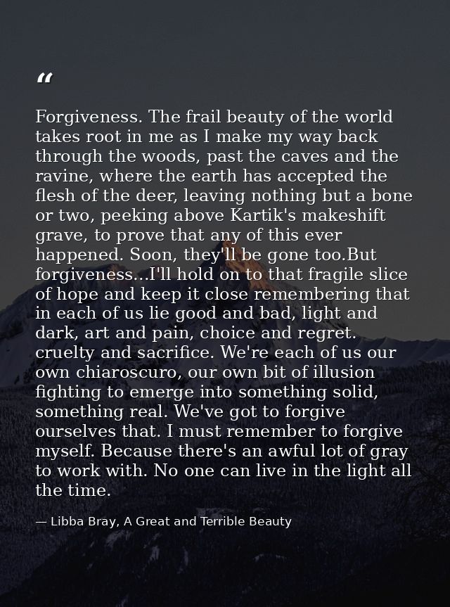 Forgiveness. The frail beauty of the world takes root in me as I make my way back through the woods, past the caves and  — Libba Bray, A Great and Terrible Beauty