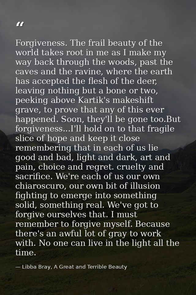 Forgiveness. The frail beauty of the world takes root in me as I make my way back through the woods, past the caves and  — Libba Bray, A Great and Terrible Beauty