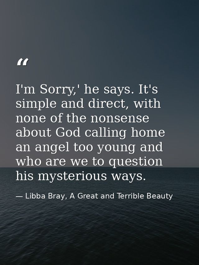 I'm Sorry,' he says. It's simple and direct, with none of the nonsense about God calling home an angel too young and who — Libba Bray, A Great and Terrible Beauty