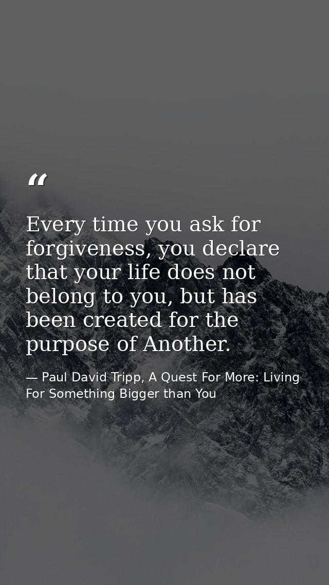 Every time you ask for forgiveness, you declare that your life does not belong to you, but has been created for the purp — Paul David Tripp, A Quest For More: Living For Something Bigger than You