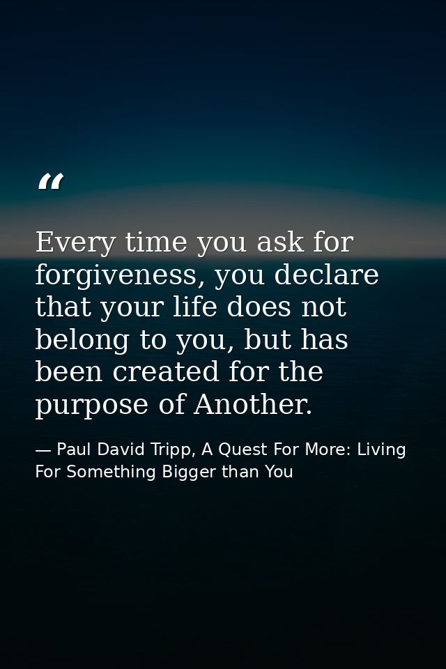 Every time you ask for forgiveness, you declare that your life does not belong to you, but has been created for the purp — Paul David Tripp, A Quest For More: Living For Something Bigger than You