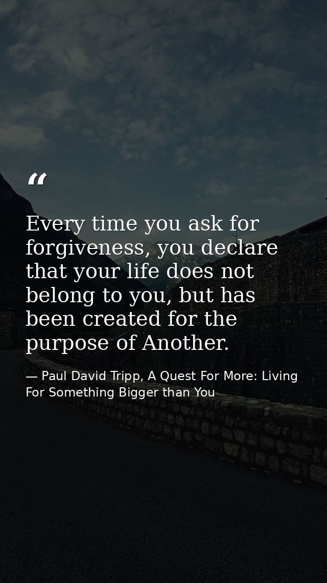 Every time you ask for forgiveness, you declare that your life does not belong to you, but has been created for the purp — Paul David Tripp, A Quest For More: Living For Something Bigger than You