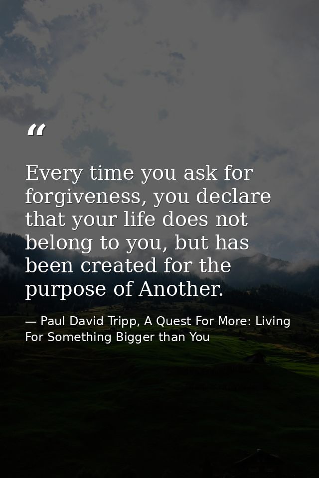 Every time you ask for forgiveness, you declare that your life does not belong to you, but has been created for the purp — Paul David Tripp, A Quest For More: Living For Something Bigger than You