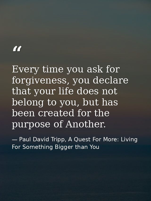 Every time you ask for forgiveness, you declare that your life does not belong to you, but has been created for the purp — Paul David Tripp, A Quest For More: Living For Something Bigger than You