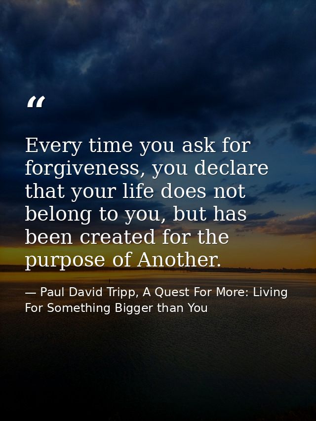 Every time you ask for forgiveness, you declare that your life does not belong to you, but has been created for the purp — Paul David Tripp, A Quest For More: Living For Something Bigger than You