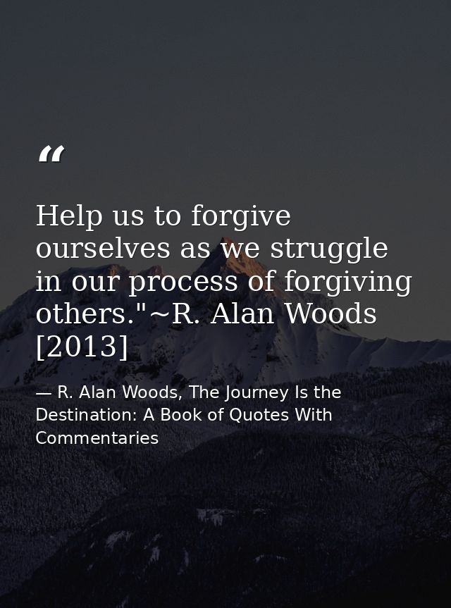 Help us to forgive ourselves as we struggle in our process of forgiving others."~R. Alan Woods [2013] — R. Alan Woods, The Journey Is the Destination: A Book of Quotes With Commentaries