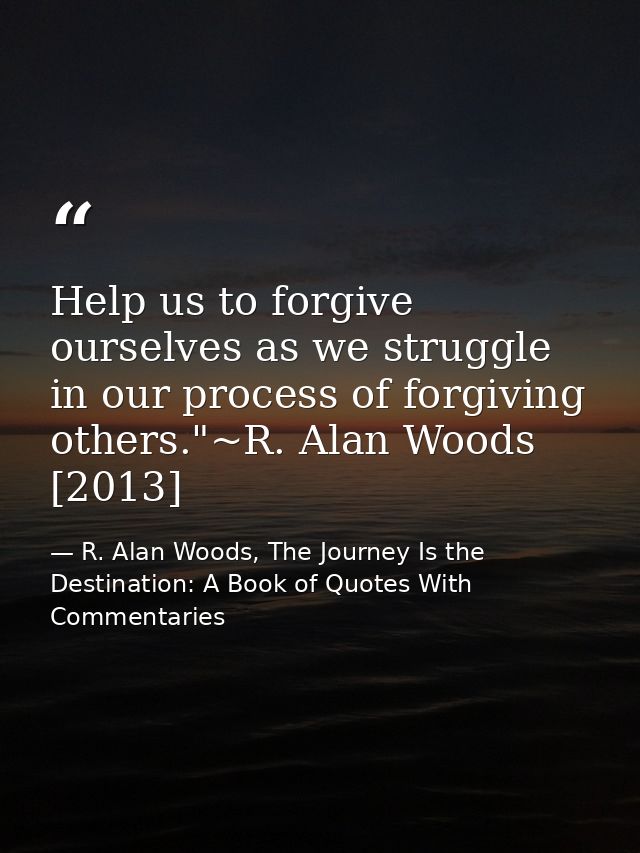 Help us to forgive ourselves as we struggle in our process of forgiving others."~R. Alan Woods [2013] — R. Alan Woods, The Journey Is the Destination: A Book of Quotes With Commentaries