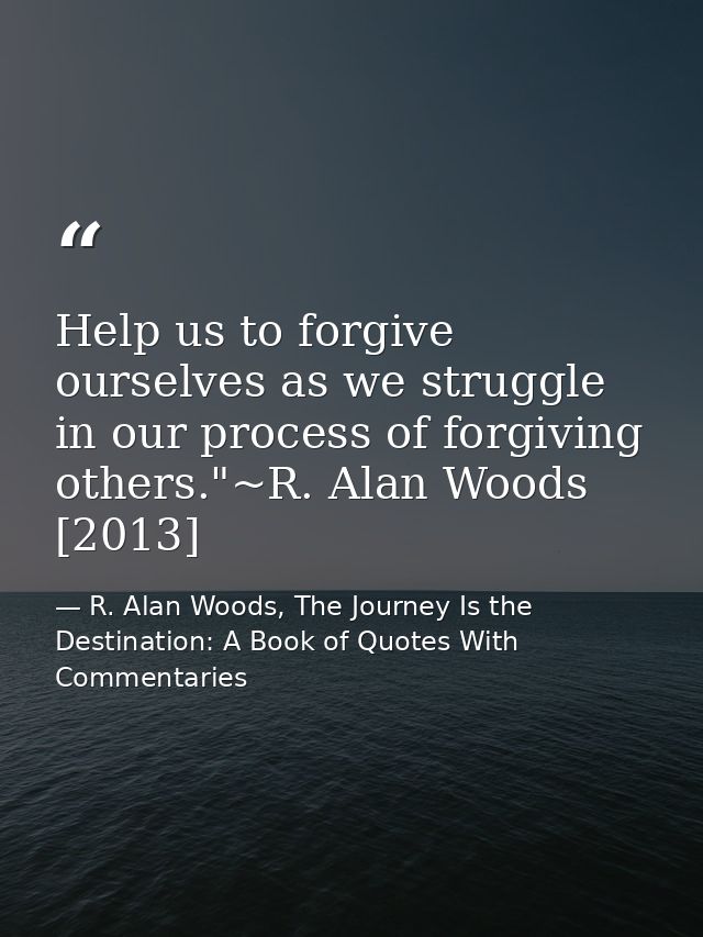 Help us to forgive ourselves as we struggle in our process of forgiving others."~R. Alan Woods [2013] — R. Alan Woods, The Journey Is the Destination: A Book of Quotes With Commentaries