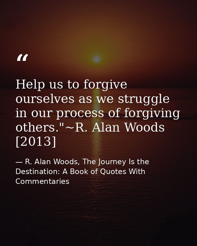 Help us to forgive ourselves as we struggle in our process of forgiving others."~R. Alan Woods [2013] — R. Alan Woods, The Journey Is the Destination: A Book of Quotes With Commentaries