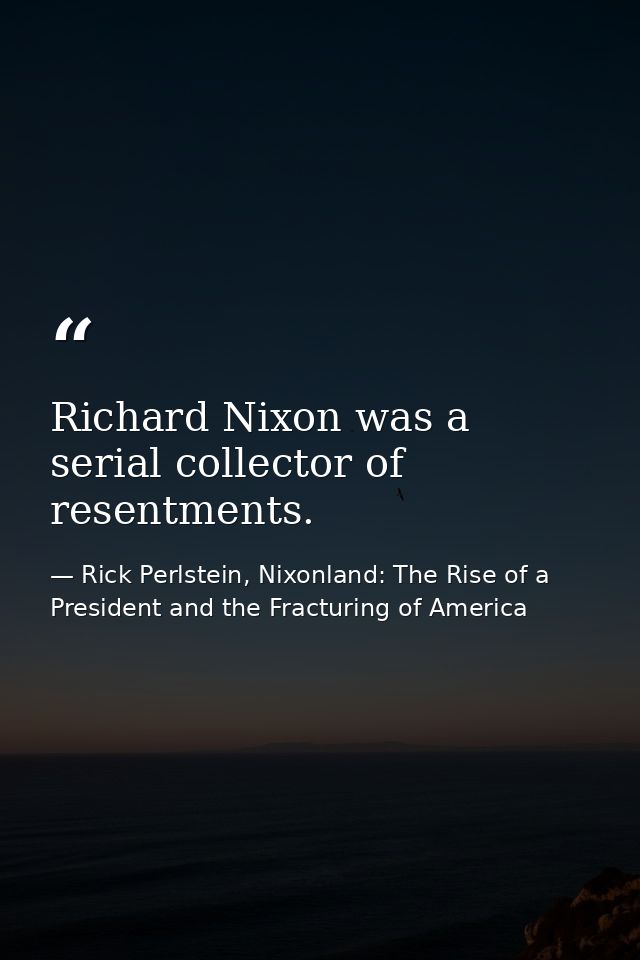 Richard Nixon was a serial collector of resentments. — Rick Perlstein, Nixonland: The Rise of a President and the Fracturing of America