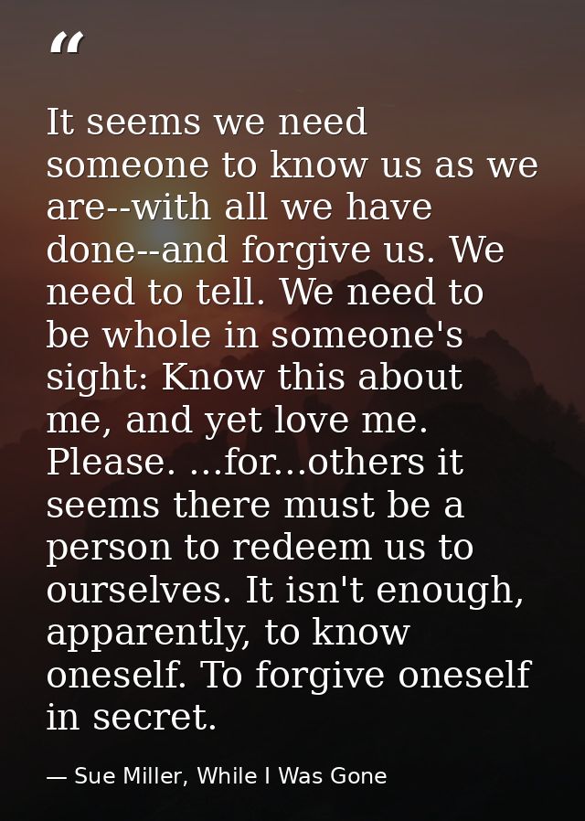 It seems we need someone to know us as we are--with all we have done--and forgive us. We need to tell. We need to be who — Sue Miller, While I Was Gone