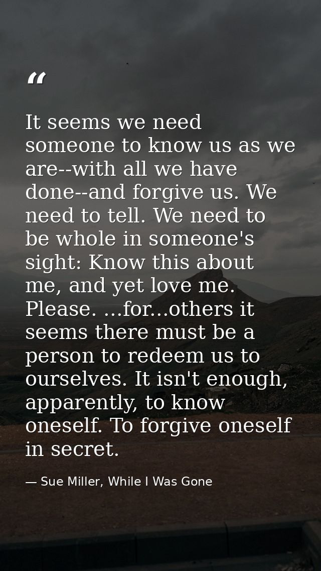 It seems we need someone to know us as we are--with all we have done--and forgive us. We need to tell. We need to be who — Sue Miller, While I Was Gone
