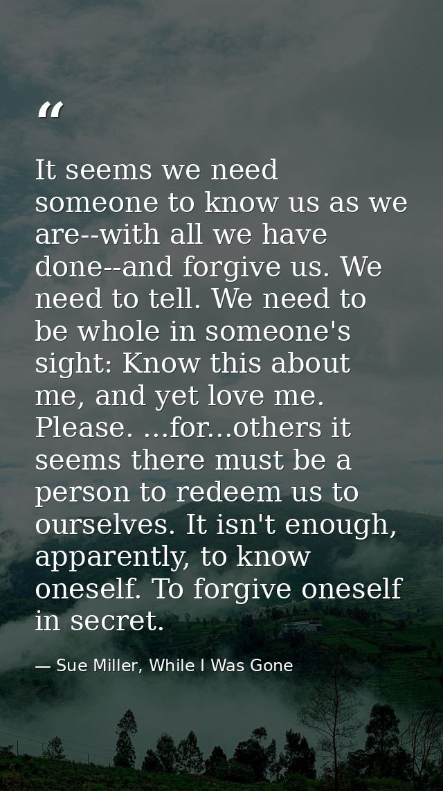 It seems we need someone to know us as we are--with all we have done--and forgive us. We need to tell. We need to be who — Sue Miller, While I Was Gone