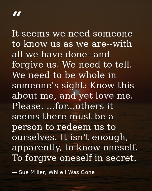 It seems we need someone to know us as we are--with all we have done--and forgive us. We need to tell. We need to be who — Sue Miller, While I Was Gone